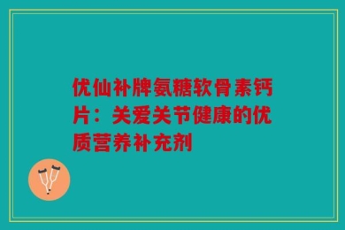 优仙补牌氨糖软骨素钙片：关爱关节健康的优质营养补充剂