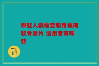 哪些人群需要服用氨糖软骨素片 适用者有哪些