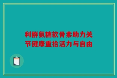 利群氨糖软骨素助力关节健康重拾活力与自由