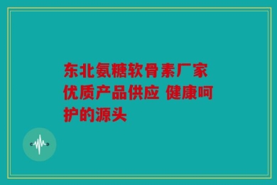 东北氨糖软骨素厂家 优质产品供应 健康呵护的源头