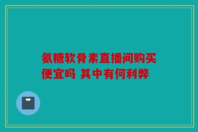 氨糖软骨素直播间购买便宜吗 其中有何利弊