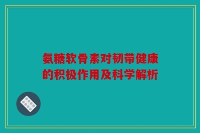 氨糖软骨素对韧带健康的积极作用及科学解析