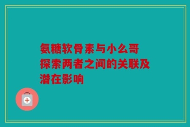氨糖软骨素与小么哥 探索两者之间的关联及潜在影响