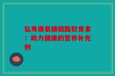 弘寿康氨糖硫酸软骨素：助力健康的营养补充剂