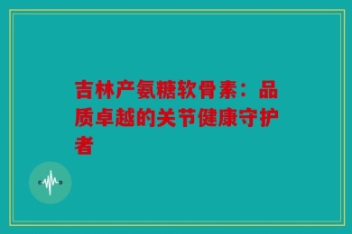 吉林产氨糖软骨素：品质卓越的关节健康守护者