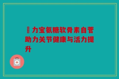 傦力宝氨糖软骨素自菅助力关节健康与活力提升