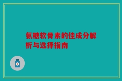 氨糖软骨素的佳成分解析与选择指南