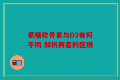 氨糖软骨素与D3有何不同 解析两者的区别