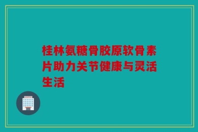 桂林氨糖骨胶原软骨素片助力关节健康与灵活生活