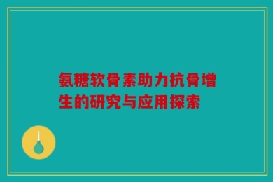 氨糖软骨素助力抗骨增生的研究与应用探索
