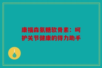 康福森氨糖软骨素：呵护关节健康的得力助手