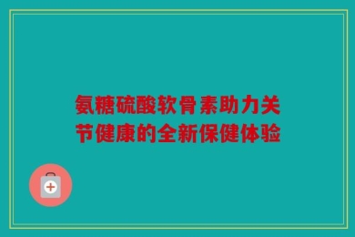 氨糖硫酸软骨素助力关节健康的全新保健体验