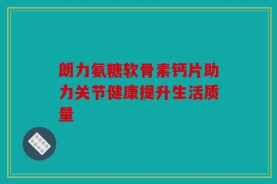 朗力氨糖软骨素钙片助力关节健康提升生活质量