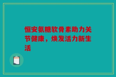 恒安氨糖软骨素助力关节健康，焕发活力新生活