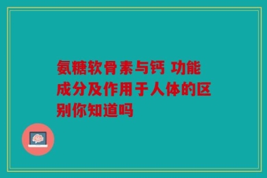 氨糖软骨素与钙 功能成分及作用于人体的区别你知道吗