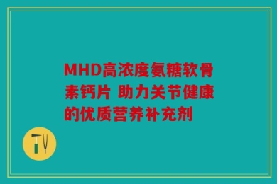 MHD高浓度氨糖软骨素钙片 助力关节健康的优质营养补充剂