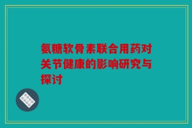 氨糖软骨素联合用药对关节健康的影响研究与探讨