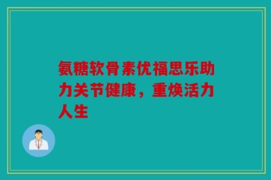 氨糖软骨素优福思乐助力关节健康，重焕活力人生