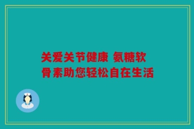 关爱关节健康 氨糖软骨素助您轻松自在生活