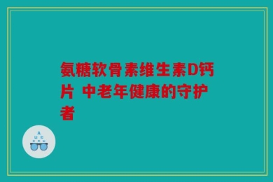 氨糖软骨素维生素D钙片 中老年健康的守护者