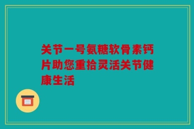 关节一号氨糖软骨素钙片助您重拾灵活关节健康生活