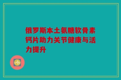 俄罗斯本土氨糖软骨素钙片助力关节健康与活力提升