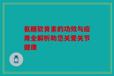 氨糖软骨素的功效与应用全解析助您关爱关节健康