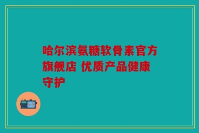 哈尔滨氨糖软骨素官方旗舰店 优质产品健康守护