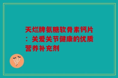 天烂牌氨糖软骨素钙片：关爱关节健康的优质营养补充剂