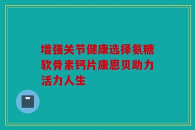 增强关节健康选择氨糖软骨素钙片康恩贝助力活力人生