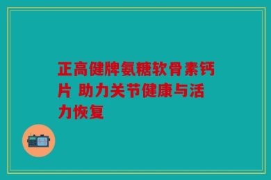 正高健牌氨糖软骨素钙片 助力关节健康与活力恢复