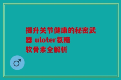 提升关节健康的秘密武器 uloter氨糖软骨素全解析