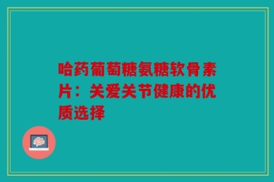 哈药葡萄糖氨糖软骨素片：关爱关节健康的优质选择