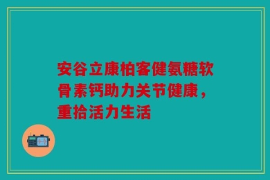 安谷立康柏客健氨糖软骨素钙助力关节健康，重拾活力生活