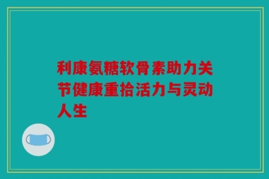 利康氨糖软骨素助力关节健康重拾活力与灵动人生