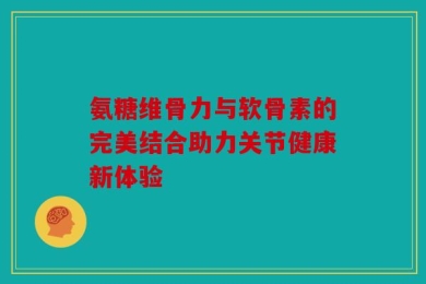氨糖维骨力与软骨素的完美结合助力关节健康新体验