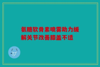 氨糖软骨素喷雾助力缓解关节改善膝盖不适