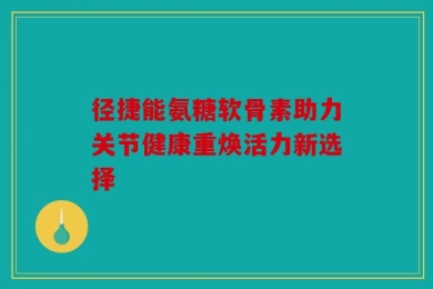 径捷能氨糖软骨素助力关节健康重焕活力新选择