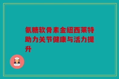 氨糖软骨素金纽西莱特助力关节健康与活力提升