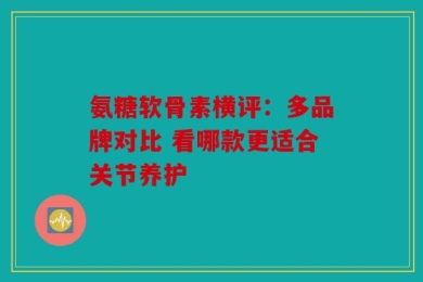 氨糖软骨素横评：多品牌对比 看哪款更适合关节养护