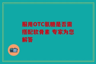 服用OTC氨糖是否需搭配软骨素 专家为您解答