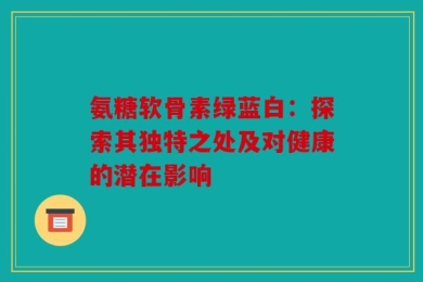 氨糖软骨素绿蓝白：探索其独特之处及对健康的潜在影响