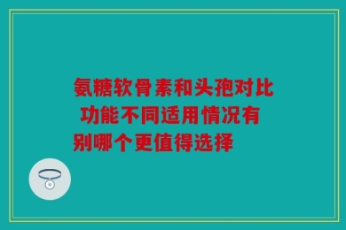 氨糖软骨素和头孢对比 功能不同适用情况有别哪个更值得选择