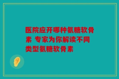 医院应开哪种氨糖软骨素 专家为你解读不同类型氨糖软骨素