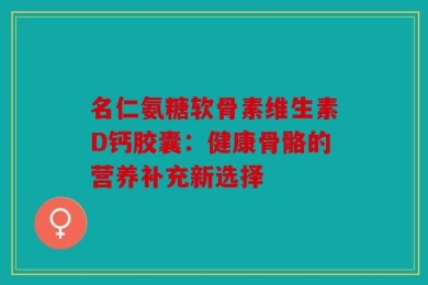名仁氨糖软骨素维生素D钙胶囊：健康骨骼的营养补充新选择