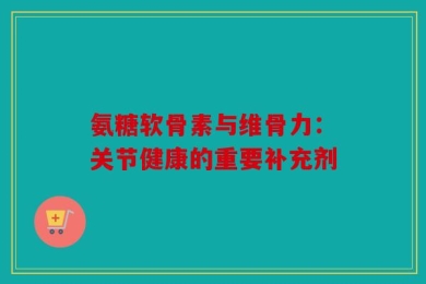 氨糖软骨素与维骨力：关节健康的重要补充剂