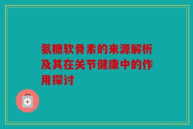 氨糖软骨素的来源解析及其在关节健康中的作用探讨