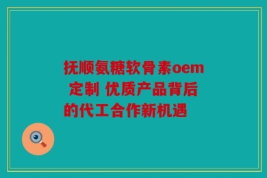 抚顺氨糖软骨素oem 定制 优质产品背后的代工合作新机遇
