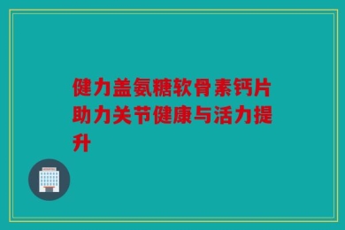健力盖氨糖软骨素钙片助力关节健康与活力提升