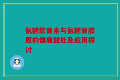 氨糖软骨素与氨糖骨胶原的健康益处及应用探讨